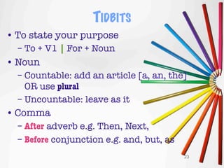TIDBITS
• To state your purpose
  – To + V1 | For + Noun
• Noun
  – Countable: add an article [a, an, the]
    OR use plural
  – Uncountable: leave as it
• Comma
  – After adverb e.g. Then, Next,
  – Before conjunction e.g. and, but, as
                                           23
 