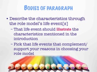 BODIES OF PARAGRAPH
• Describe the characteristics through
  the role model’s life event[s]
  – That life event should illustrate the
    characteristics mentioned in the
    introduction
  – Pick that life events that complement/
    support your reasons in choosing your
    role model


                                     4
 