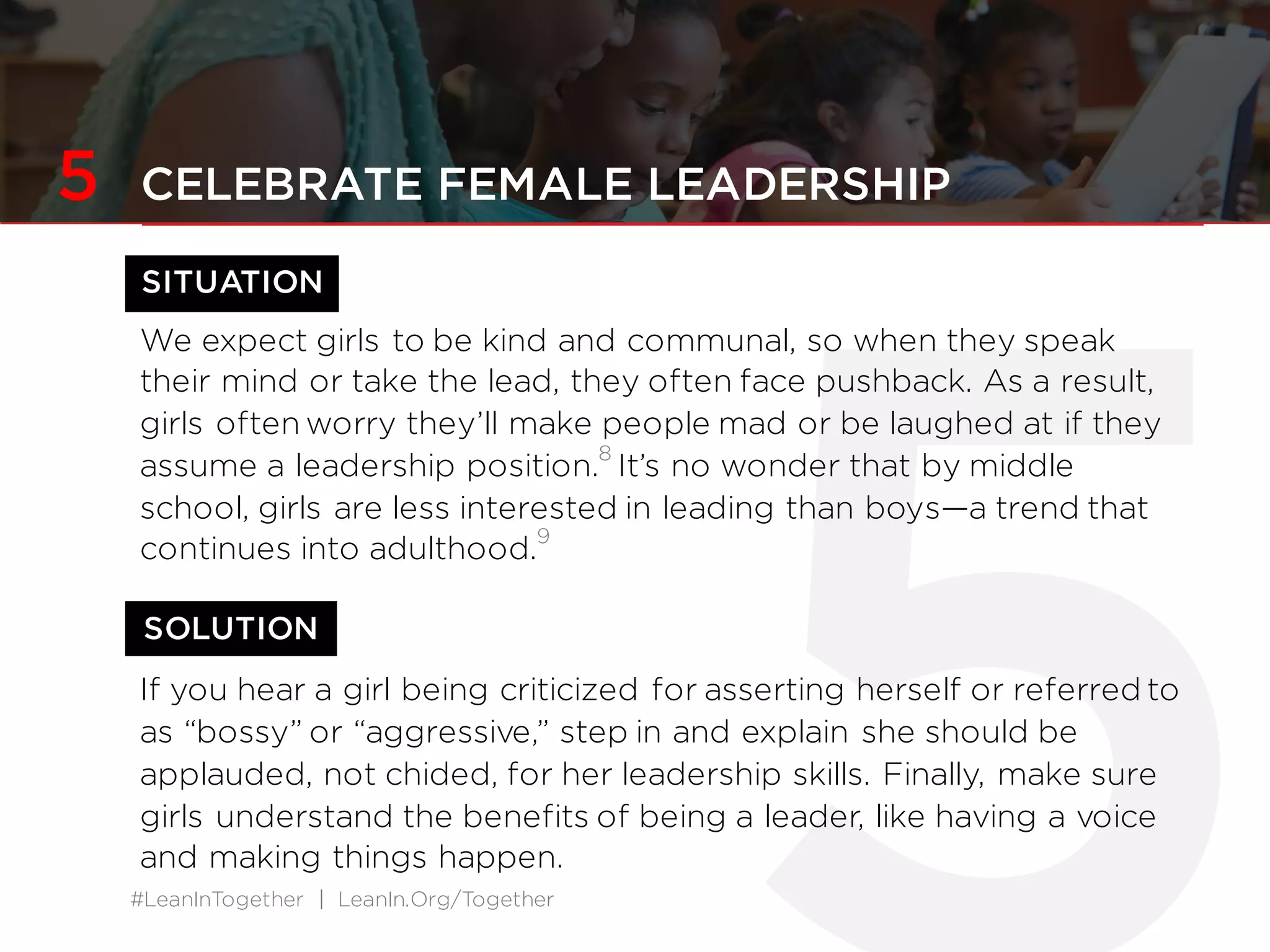 #LeanInTogether | LeanIn.Org/Together
SOLUTION
5 CELEBRATE FEMALE LEADERSHIP
We expect girls to be kind and communal, so when they speak
their mind or take the lead, they often face pushback. As a result,
girls often worry they’ll make people mad or be laughed at if they
assume a leadership position.
8
It’s no wonder that by middle
school, girls are less interested in leading than boys—a trend that
continues into adulthood.
9
If you hear a girl being criticized for asserting herself or referred to
as “bossy” or “aggressive,” step in and explain she should be
applauded, not chided, for her leadership skills. Finally, make sure
girls understand the benefits of being a leader, like having a voice
and making things happen.
SITUATION
 