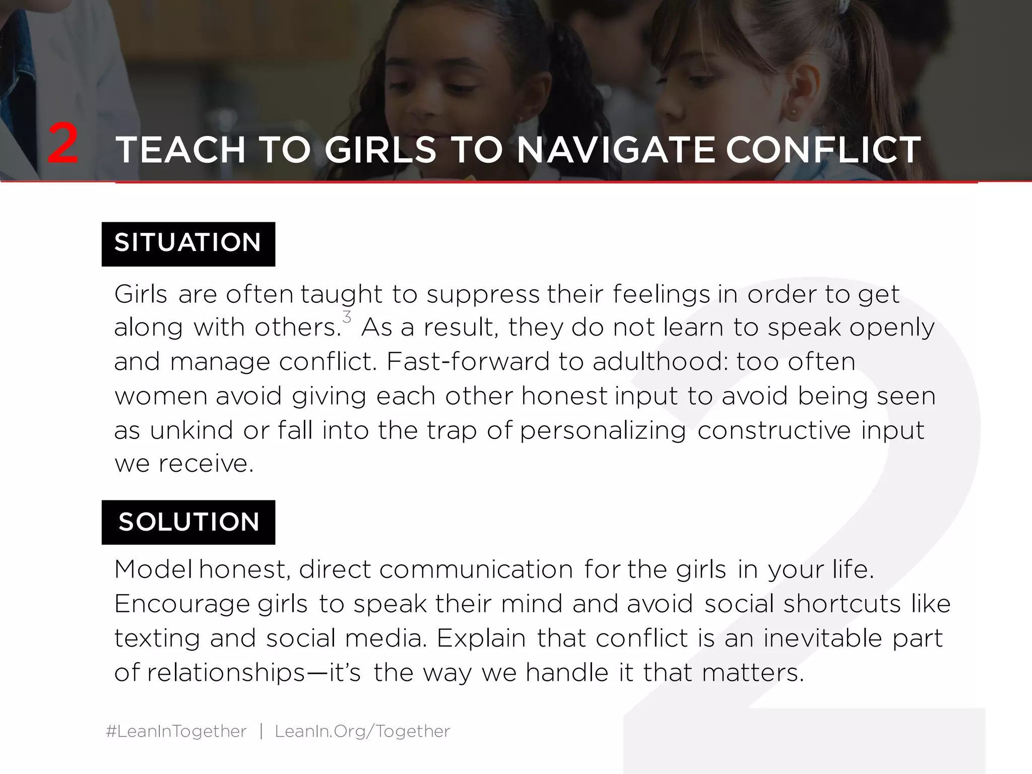 #LeanInTogether | LeanIn.Org/Together
2 TEACH TO GIRLS TO NAVIGATE CONFLICT
SITUATION
Girls are often taught to suppress their feelings in order to get
along with others.
3
As a result, they do not learn to speak openly
and manage conflict. Fast-forward to adulthood: too often
women avoid giving each other honest input to avoid being seen
as unkind or fall into the trap of personalizing constructive input
we receive.
Model honest, direct communication for the girls in your life.
Encourage girls to speak their mind and avoid social shortcuts like
texting and social media. Explain that conflict is an inevitable part
of relationships—it’s the way we handle it that matters.
SOLUTION
 