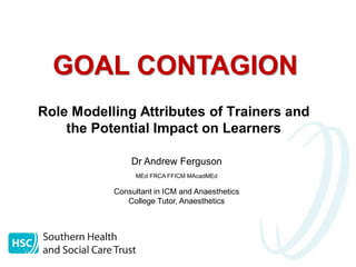 GOAL CONTAGION
Role Modelling Attributes of Trainers and
the Potential Impact on Learners
Dr Andrew Ferguson
MEd FRCA FFICM MAcadMEd

Consultant in ICM and Anaesthetics
College Tutor, Anaesthetics

 