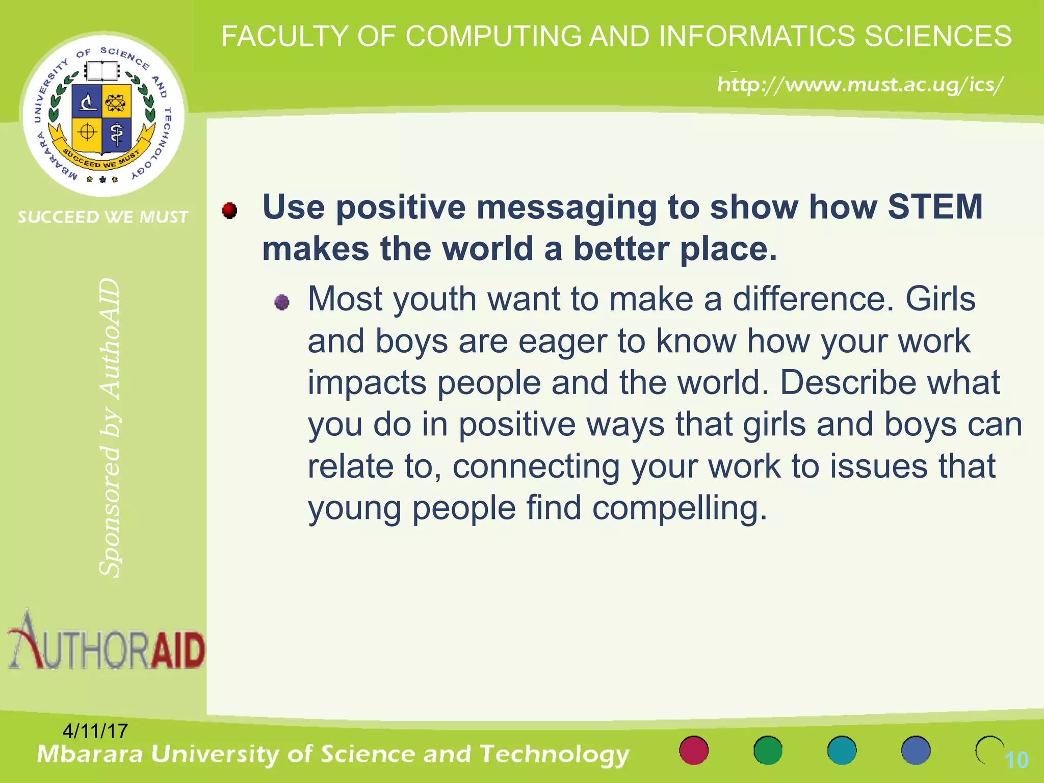 Use positive messaging to show how STEM
makes the world a better place.
Most youth want to make a difference. Girls
and boys are eager to know how your work
impacts people and the world. Describe what
you do in positive ways that girls and boys can
relate to, connecting your work to issues that
young people find compelling.
4/11/17
10
SponsoredbyAuthoAID
FACULTY OF COMPUTING AND INFORMATICS SCIENCES
 