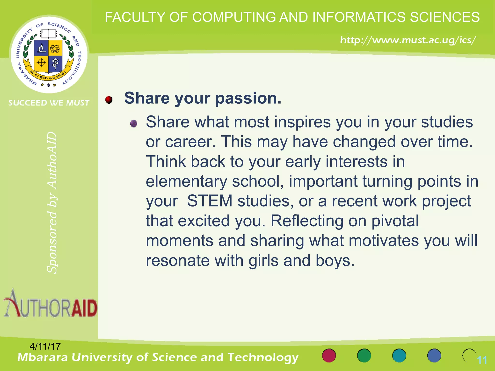 Share your passion.
Share what most inspires you in your studies
or career. This may have changed over time.
Think back to your early interests in
elementary school, important turning points in
your STEM studies, or a recent work project
that excited you. Reflecting on pivotal
moments and sharing what motivates you will
resonate with girls and boys.
4/11/17
11
SponsoredbyAuthoAID
FACULTY OF COMPUTING AND INFORMATICS SCIENCES
 