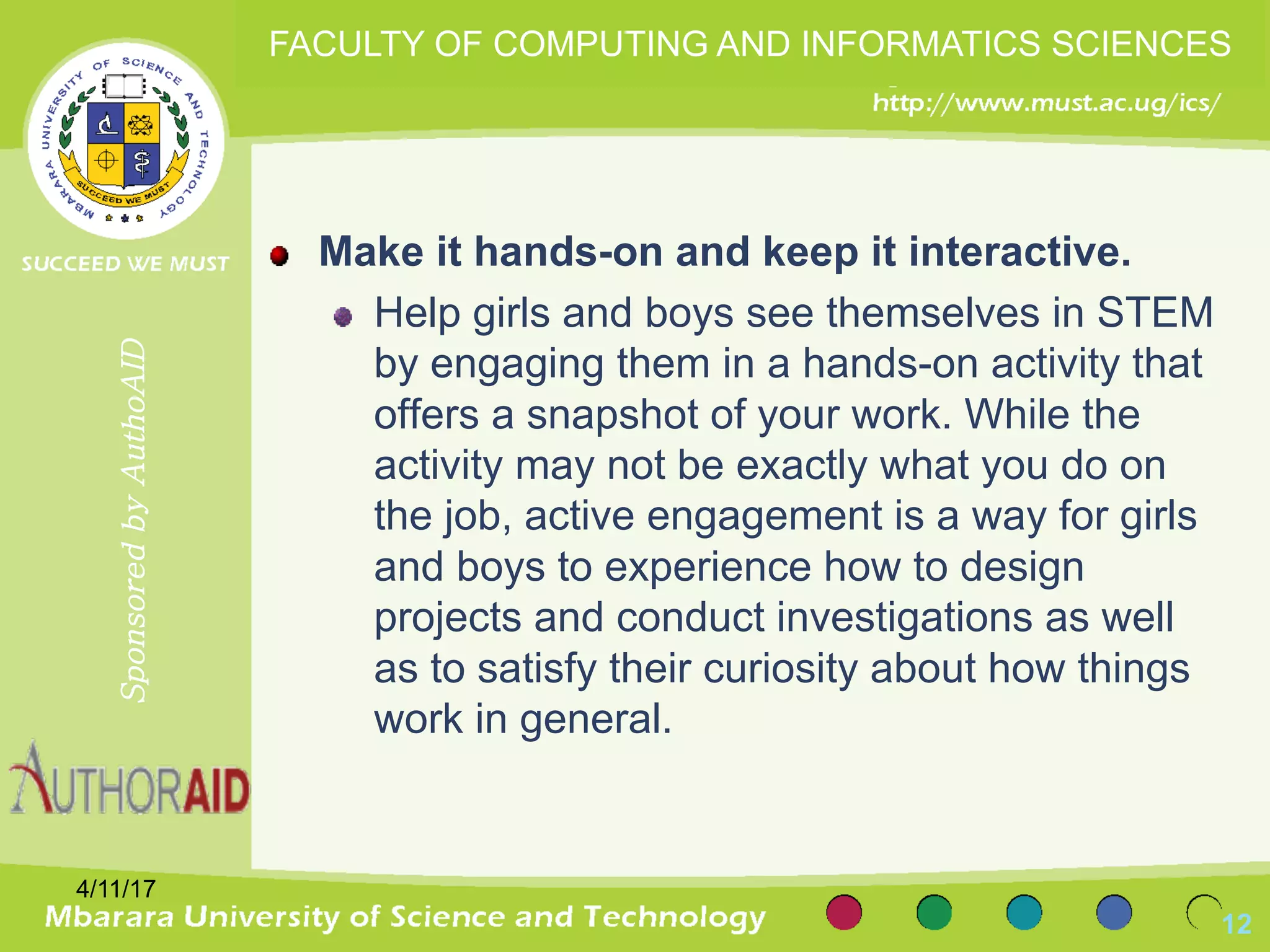 Make it hands-on and keep it interactive.
Help girls and boys see themselves in STEM
by engaging them in a hands-on activity that
offers a snapshot of your work. While the
activity may not be exactly what you do on
the job, active engagement is a way for girls
and boys to experience how to design
projects and conduct investigations as well
as to satisfy their curiosity about how things
work in general.
4/11/17
12
SponsoredbyAuthoAID
FACULTY OF COMPUTING AND INFORMATICS SCIENCES
 