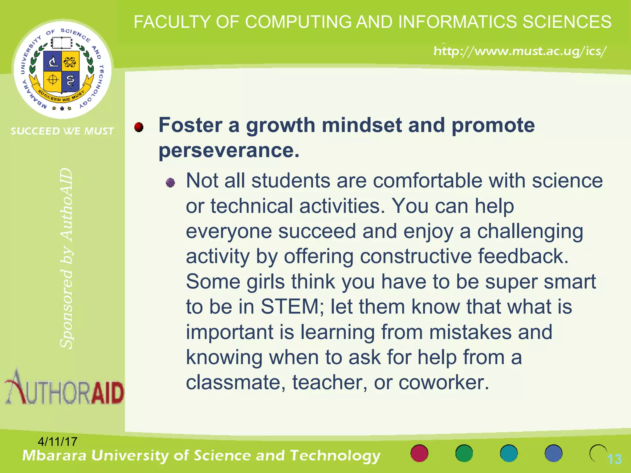 Foster a growth mindset and promote
perseverance.
Not all students are comfortable with science
or technical activities. You can help
everyone succeed and enjoy a challenging
activity by offering constructive feedback.
Some girls think you have to be super smart
to be in STEM; let them know that what is
important is learning from mistakes and
knowing when to ask for help from a
classmate, teacher, or coworker.
4/11/17
13
SponsoredbyAuthoAID
FACULTY OF COMPUTING AND INFORMATICS SCIENCES
 