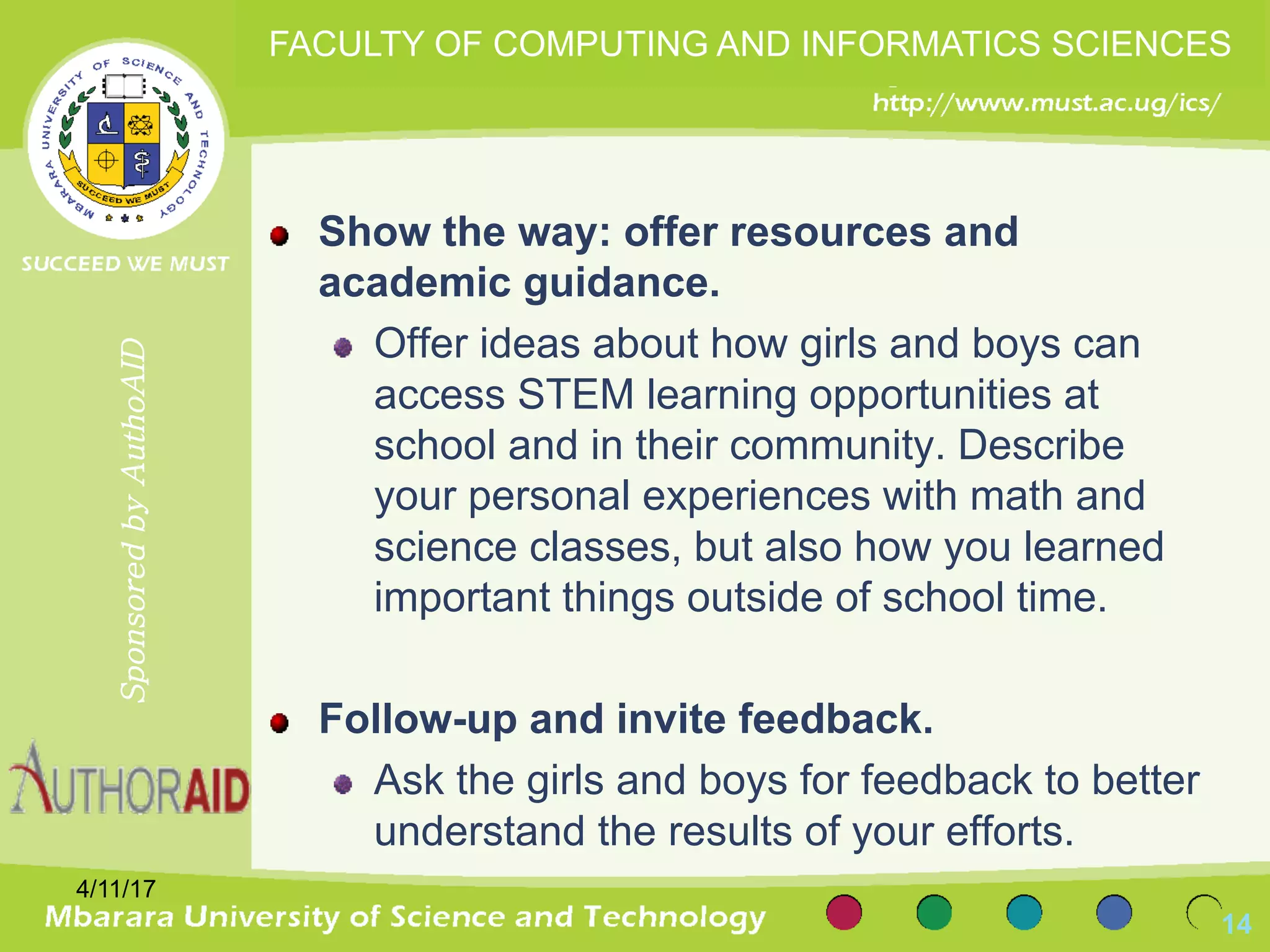 Show the way: offer resources and
academic guidance.
Offer ideas about how girls and boys can
access STEM learning opportunities at
school and in their community. Describe
your personal experiences with math and
science classes, but also how you learned
important things outside of school time.
Follow-up and invite feedback.
Ask the girls and boys for feedback to better
understand the results of your efforts.
4/11/17
14
SponsoredbyAuthoAID
FACULTY OF COMPUTING AND INFORMATICS SCIENCES
 