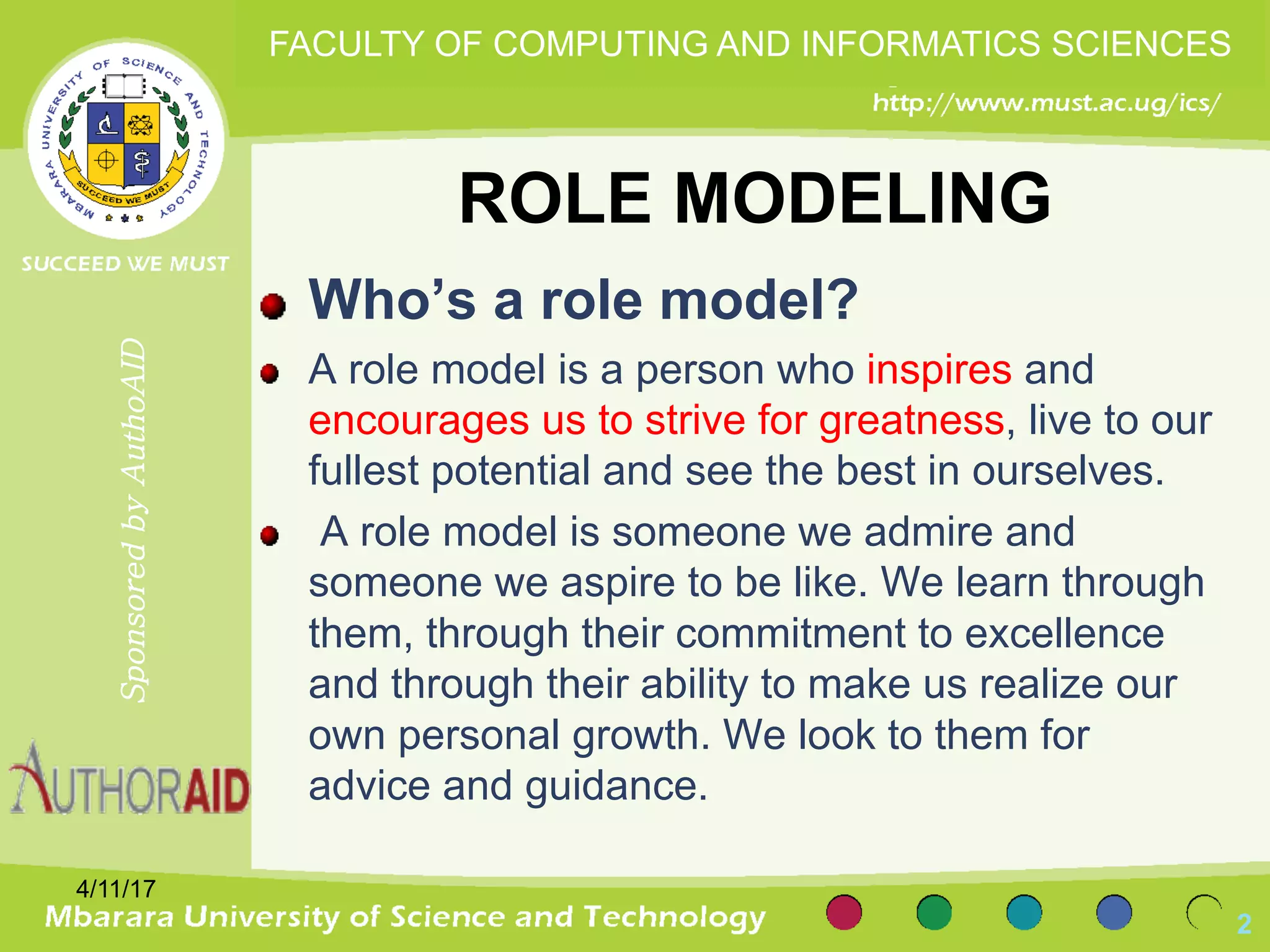 ROLE MODELING
Who’s a role model?
A role model is a person who inspires and
encourages us to strive for greatness, live to our
fullest potential and see the best in ourselves.
A role model is someone we admire and
someone we aspire to be like. We learn through
them, through their commitment to excellence
and through their ability to make us realize our
own personal growth. We look to them for
advice and guidance.
4/11/17
2
SponsoredbyAuthoAID
FACULTY OF COMPUTING AND INFORMATICS SCIENCES
 