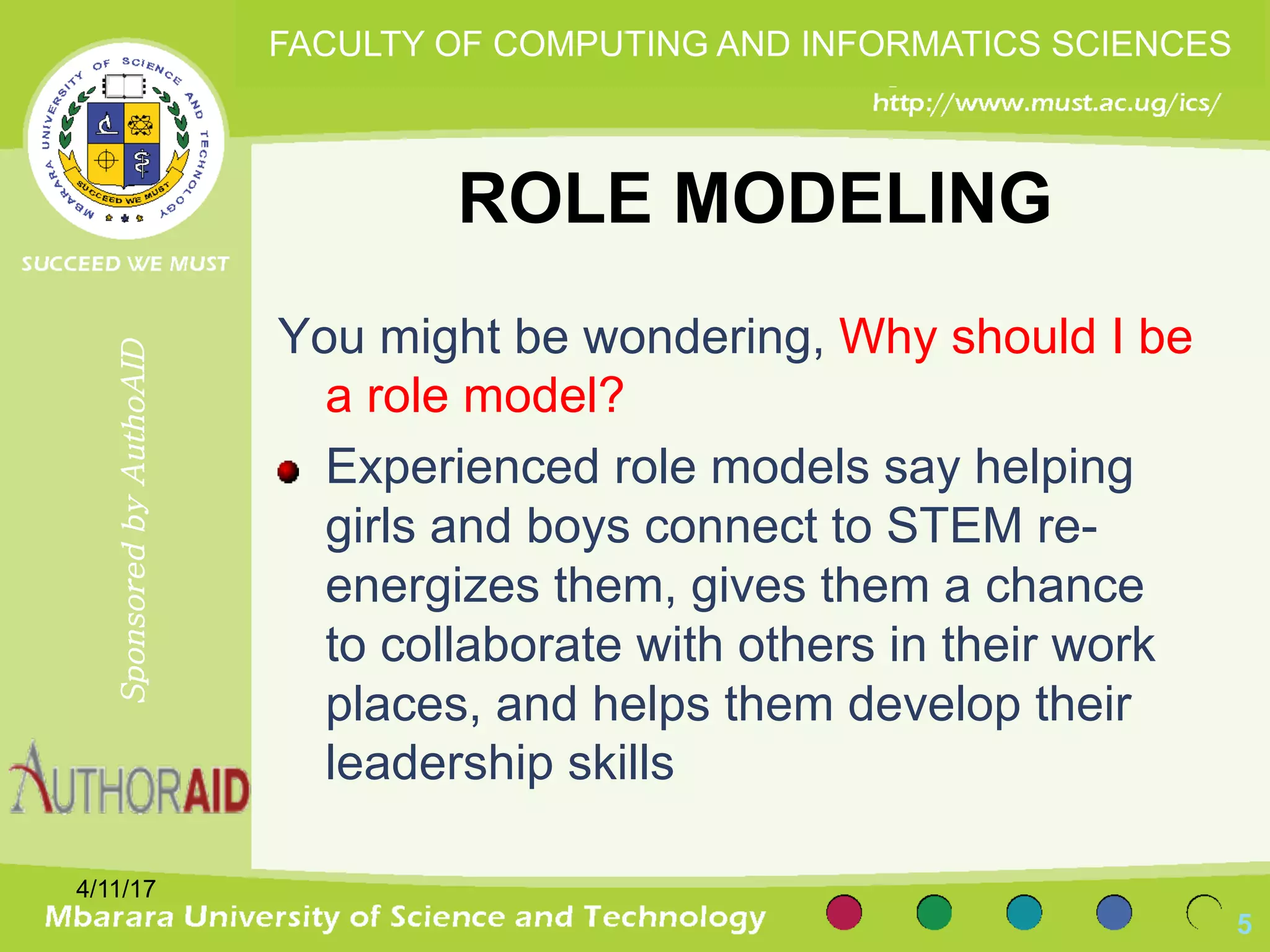 ROLE MODELING
You might be wondering, Why should I be
a role model?
Experienced role models say helping
girls and boys connect to STEM re-
energizes them, gives them a chance
to collaborate with others in their work
places, and helps them develop their
leadership skills
4/11/17
5
SponsoredbyAuthoAID
FACULTY OF COMPUTING AND INFORMATICS SCIENCES
 
