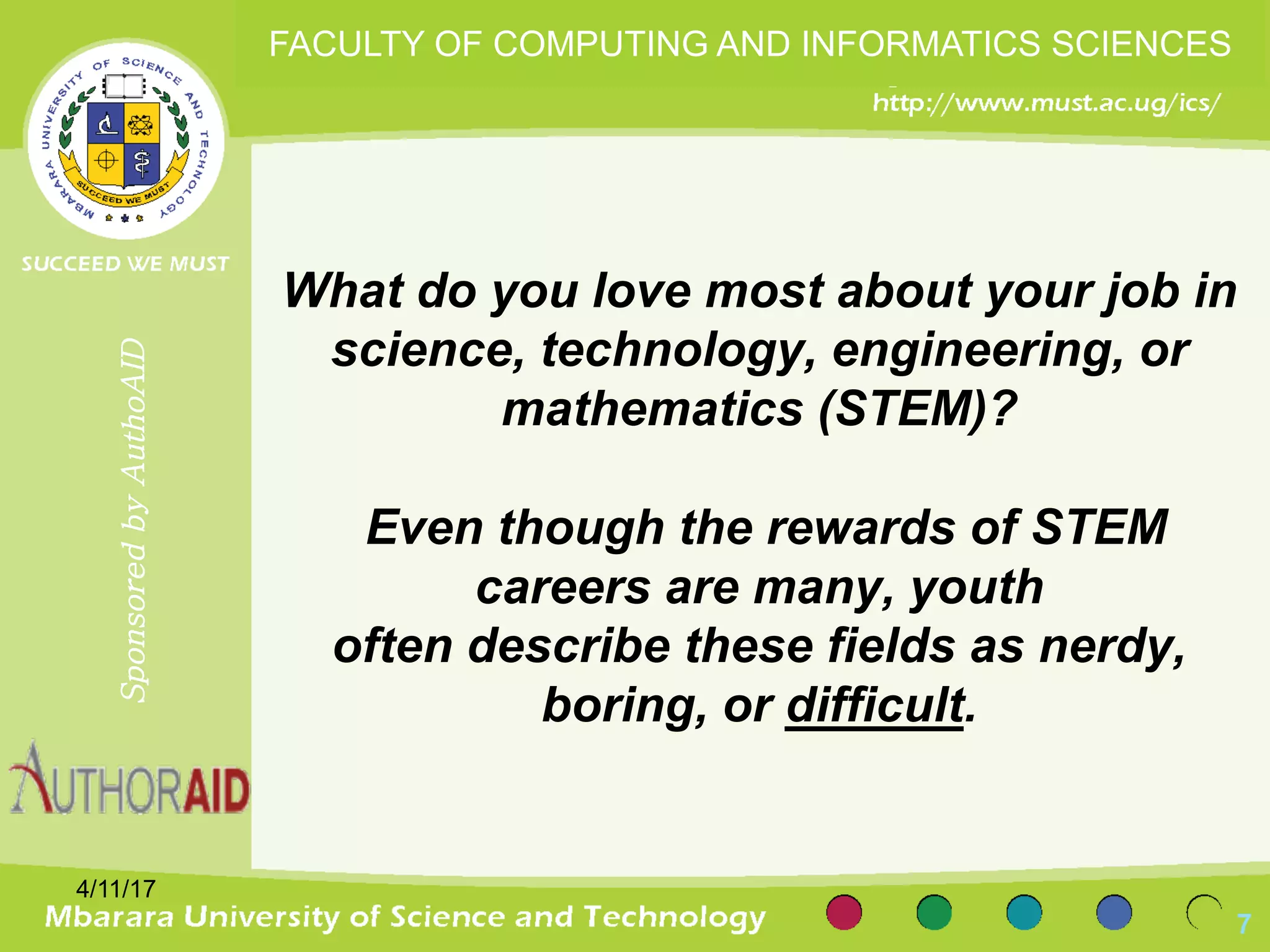 What do you love most about your job in
science, technology, engineering, or
mathematics (STEM)?
Even though the rewards of STEM
careers are many, youth
often describe these fields as nerdy,
boring, or difficult.
4/11/17
7
SponsoredbyAuthoAID
FACULTY OF COMPUTING AND INFORMATICS SCIENCES
 