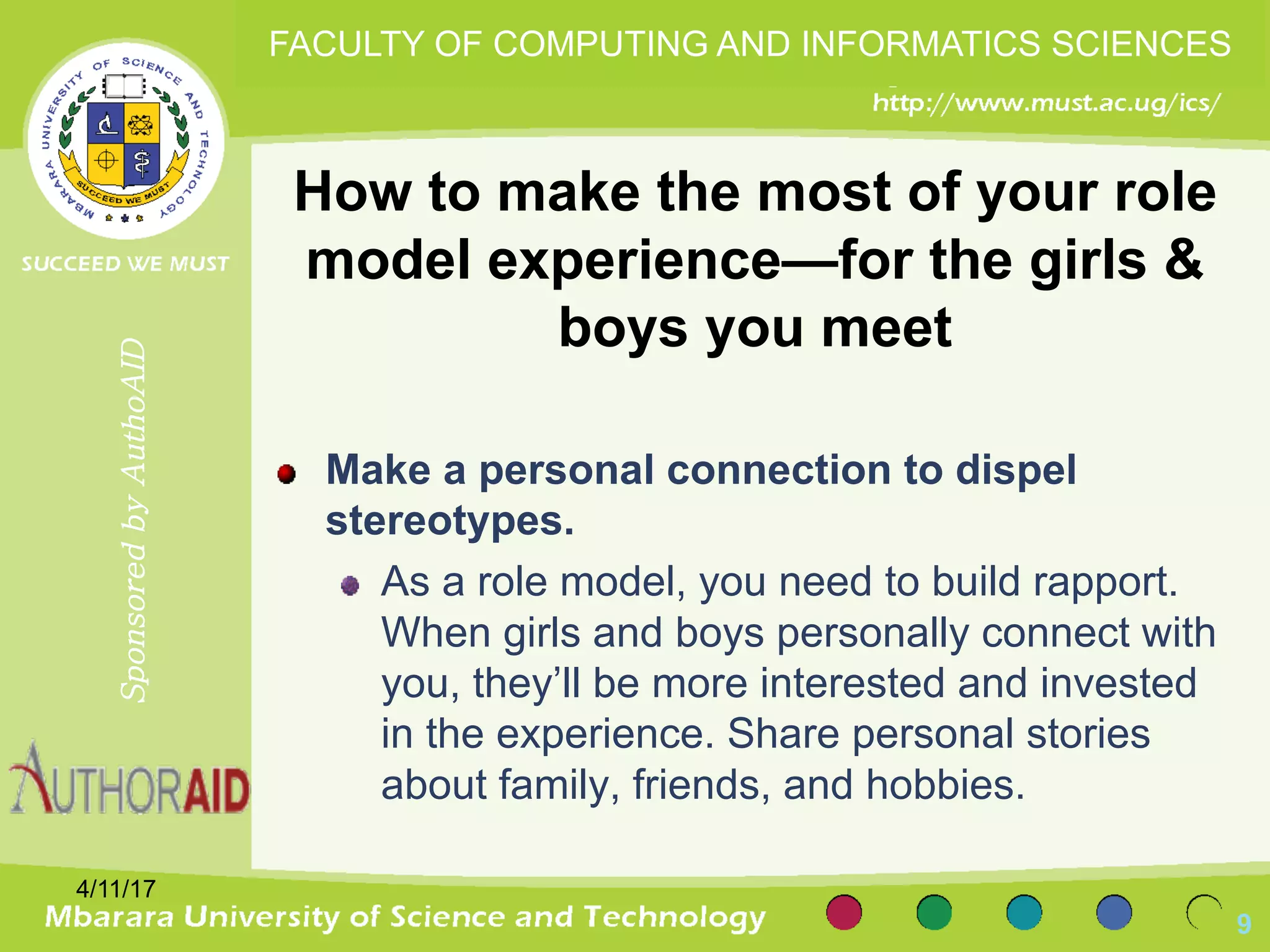 How to make the most of your role
model experience—for the girls &
boys you meet
Make a personal connection to dispel
stereotypes.
As a role model, you need to build rapport.
When girls and boys personally connect with
you, they’ll be more interested and invested
in the experience. Share personal stories
about family, friends, and hobbies.
4/11/17
9
SponsoredbyAuthoAID
FACULTY OF COMPUTING AND INFORMATICS SCIENCES
 