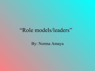 “ Role models/leaders”   By: Norma Amaya 
