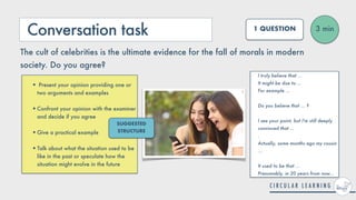 Conversation task 3 min
1 QUESTION
The cult of celebrities is the ultimate evidence for the fall of morals in modern
society. Do you agree?
I truly believe that ...


It might be due to ...


For example ...
 
 
Do you believe that ... ?
 
 
I see your point, but I'm still deeply
convinced that ...
 
.


Actually, some months ago my cousin
...


It used to be that ...
 
Presumably, in 20 years from now...
• Present your opinion providing one or
two arguments and examples
 
•Confront your opinion with the examiner
and decide if you agree
 
•Give a practical example
 
•Talk about what the situation used to be
like in the past or speculate how the
situation might evolve in the future
SUGGESTED
STRUCTURE
 