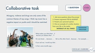 Collaborative task
1. Ask more questions about the prompt


2. Present arguments FOR & AGAINST


3. Present your personal opinion


3. Give an example of a similar situation
from your life or the media


INTERACT AT ALL TIMES!
4 min
1 QUESTION
Misogyny, violence and drugs are only some of the
common themes of rap songs. I think rap music has a
negative impact on youths and it should be restricted.
SUGGESTED
STRUCTURE
What makes you think that ...?
 
And do you believe that ... ?


On one hand, ....because ... . But on the other hand... because ... for example ... .
 
 
If you ask me, I would say that...


In fact, some months ago...
 