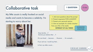 Collaborative task
1. Ask more questions about the prompt


2. Present arguments FOR & AGAINST


3. Present your personal opinion


3. Give an example of a similar situation
from your life or the media


INTERACT AT ALL TIMES!
4 min
1 QUESTION
My little cousin is really hooked on social
media and wants to become a celebrity. I'm
starting to worry about her.
SUGGESTED
STRUCTURE
Does he/she ...?
 
And do you believe that ... ?


On one hand, ....because ... . However, ... for example ... .
 
 
If you ask me, I would say that...


In fact, my older cousin...
 