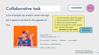 Collaborative task
1. Ask more questions about the prompt


2. Present arguments FOR & AGAINST


3. Present your personal opinion


3. Give an example of a similar situation
from your life or the media


INTERACT AT ALL TIMES!
4 min
1 QUESTION
A lot of people say wisdom comes with age
but it seems to me that it's the opposite of
true.
SUGGESTED
STRUCTURE
Does he/she ...?
 
And do you believe that ... ?


On one hand, ....because ... . However, ... for example ... .
 
 
If you ask me, I would say that...


In fact, my older cousin...
 