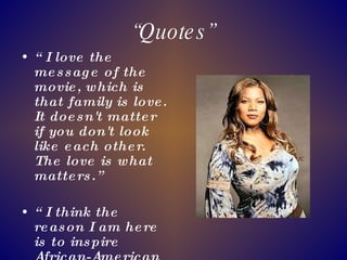 “ Quotes” “ I love the message of the movie, which is that family is love. It doesn't matter if you don't look like each other. The love is what matters.” “ I think the reason I am here is to inspire African-American women who are rappers, full-figured women to know that they can do it too.”  