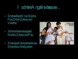 I admire Angelina because… She has 6 kids Knox, Maddox, Pax, Shiloh, Zahara, and Vivienne. 3 of her children are adopted Maddox, Zahara, and Pax. She loves all her kids like her own. She is also a  family person. 