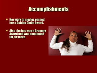 Accomplishments Her work in movies earned her a Golden Globe Award. Also she has won a Grammy Award and was nominated for six more. 