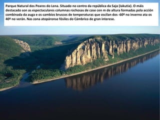 Parque Natural dos Peares do Lena. Situado no centro da república da Saja (Iakutia). O máis
destacado son as espectaculares columnas rochosas de case cen m de altura formadas pola acción
combinada da auga e os cambios bruscos de temperaturas que oscilan dos -60º no inverno ata os
40º no verán. Nas zona atopáronse fósiles do Cámbrico de gran interese.

 
