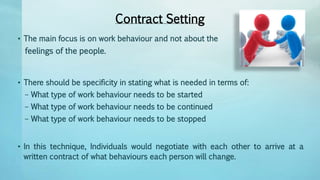 Contract Setting
• The main focus is on work behaviour and not about the
feelings of the people.
• There should be specificity in stating what is needed in terms of:
– What type of work behaviour needs to be started
– What type of work behaviour needs to be continued
– What type of work behaviour needs to be stopped
• In this technique, Individuals would negotiate with each other to arrive at a
written contract of what behaviours each person will change.
 