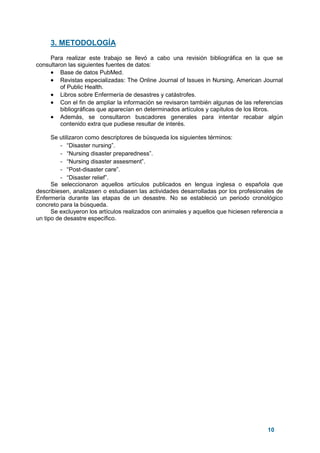 10
3. METODOLOGÍA
Para realizar este trabajo se llevó a cabo una revisión bibliográfica en la que se
consultaron las siguientes fuentes de datos:
• Base de datos PubMed.
• Revistas especializadas: The Online Journal of Issues in Nursing, American Journal
of Public Health.
• Libros sobre Enfermería de desastres y catástrofes.
• Con el fin de ampliar la información se revisaron también algunas de las referencias
bibliográficas que aparecían en determinados artículos y capítulos de los libros.
• Además, se consultaron buscadores generales para intentar recabar algún
contenido extra que pudiese resultar de interés.
Se utilizaron como descriptores de búsqueda los siguientes términos:
- “Disaster nursing”.
- “Nursing disaster preparedness”.
- “Nursing disaster assesment”.
- “Post-disaster care”.
- “Disaster relief”.
Se seleccionaron aquellos artículos publicados en lengua inglesa o española que
describiesen, analizasen o estudiasen las actividades desarrolladas por los profesionales de
Enfermería durante las etapas de un desastre. No se estableció un periodo cronológico
concreto para la búsqueda.
Se excluyeron los artículos realizados con animales y aquellos que hiciesen referencia a
un tipo de desastre específico.
 