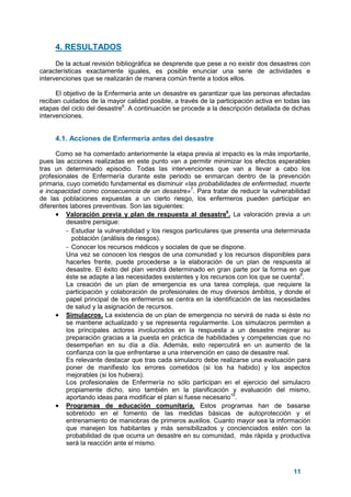 11
4. RESULTADOS
De la actual revisión bibliográfica se desprende que pese a no existir dos desastres con
características exactamente iguales, es posible enunciar una serie de actividades e
intervenciones que se realizarán de manera común frente a todos ellos.
El objetivo de la Enfermería ante un desastre es garantizar que las personas afectadas
reciban cuidados de la mayor calidad posible, a través de la participación activa en todas las
etapas del ciclo del desastre6
. A continuación se procede a la descripción detallada de dichas
intervenciones.
4.1. Acciones de Enfermería antes del desastre
Como se ha comentado anteriormente la etapa previa al impacto es la más importante,
pues las acciones realizadas en este punto van a permitir minimizar los efectos esperables
tras un determinado episodio. Todas las intervenciones que van a llevar a cabo los
profesionales de Enfermería durante este periodo se enmarcan dentro de la prevención
primaria, cuyo cometido fundamental es disminuir «las probabilidades de enfermedad, muerte
e incapacidad como consecuencia de un desastre»7
. Para tratar de reducir la vulnerabilidad
de las poblaciones expuestas a un cierto riesgo, los enfermeros pueden participar en
diferentes labores preventivas. Son las siguientes:
• Valoración previa y plan de respuesta al desastre8
. La valoración previa a un
desastre persigue:
- Estudiar la vulnerabilidad y los riesgos particulares que presenta una determinada
población (análisis de riesgos).
- Conocer los recursos médicos y sociales de que se dispone.
Una vez se conocen los riesgos de una comunidad y los recursos disponibles para
hacerles frente, puede procederse a la elaboración de un plan de respuesta al
desastre. El éxito del plan vendrá determinado en gran parte por la forma en que
éste se adapte a las necesidades existentes y los recursos con los que se cuenta9
.
La creación de un plan de emergencia es una tarea compleja, que requiere la
participación y colaboración de profesionales de muy diversos ámbitos, y donde el
papel principal de los enfermeros se centra en la identificación de las necesidades
de salud y la asignación de recursos.
• Simulacros. La existencia de un plan de emergencia no servirá de nada si éste no
se mantiene actualizado y se representa regularmente. Los simulacros permiten a
los principales actores involucrados en la respuesta a un desastre mejorar su
preparación gracias a la puesta en práctica de habilidades y competencias que no
desempeñan en su día a día. Además, esto repercutirá en un aumento de la
confianza con la que enfrentarse a una intervención en caso de desastre real.
Es relevante destacar que tras cada simulacro debe realizarse una evaluación para
poner de manifiesto los errores cometidos (si los ha habido) y los aspectos
mejorables (si los hubiera).
Los profesionales de Enfermería no sólo participan en el ejercicio del simulacro
propiamente dicho, sino también en la planificación y evaluación del mismo,
aportando ideas para modificar el plan si fuese necesario10
.
• Programas de educación comunitaria. Estos programas han de basarse
sobretodo en el fomento de las medidas básicas de autoprotección y el
entrenamiento de maniobras de primeros auxilios. Cuanto mayor sea la información
que manejen los habitantes y más sensibilizados y concienciados estén con la
probabilidad de que ocurra un desastre en su comunidad, más rápida y productiva
será la reacción ante el mismo.
 