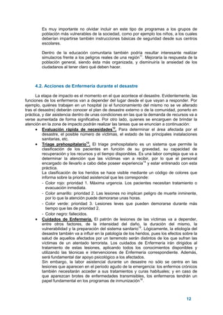 12
Es muy importante no olvidar incluir en este tipo de programas a los grupos de
población más vulnerables de la sociedad, como por ejemplo los niños, a los cuales
deberían impartirse también instrucciones básicas de seguridad desde sus centros
escolares.
Dentro de la educación comunitaria también podría resultar interesante realizar
simulacros frente a los peligros reales de una región11
. Mejoraría la respuesta de la
población general, siendo ésta más organizada, y disminuiría la ansiedad de los
ciudadanos al tener claro qué deben hacer.
4.2. Acciones de Enfermería durante el desastre
La etapa de impacto es el momento en el que acontece el desastre. Evidentemente, las
funciones de los enfermeros van a depender del lugar desde el que vayan a responder. Por
ejemplo, quiénes trabajen en un hospital (si el funcionamiento del mismo no se ve alterado
tras el desastre) deberán conocer el plan de desastre externo o de la comunidad, ponerlo en
práctica, y dar asistencia dentro de unas condiciones en las que la demanda de recursos va a
verse aumentada de forma significativa. Por otro lado, quienes se encarguen de brindar la
atención en la zona de impacto podrán realizar las tareas que se enuncian a continuación:
• Evaluación rápida de necesidades12
. Para determinar el área afectada por el
desastre, el posible número de víctimas, el estado de las principales instalaciones
sanitarias, etc.
• Triage prehospitalario13
. El triage prehospitalario es un sistema que permite la
clasificación de los pacientes en función de su gravedad, su capacidad de
recuperación y los recursos y el tiempo disponibles. Es una labor compleja que va a
determinar la atención que las víctimas van a recibir, por lo que el personal
encargado de llevarlo a cabo debe poseer experiencia14
y estar entrenado con esta
práctica.
La clasificación de los heridos se hace visible mediante un código de colores que
informa sobre la prioridad asistencial que les corresponde:
- Color rojo: prioridad 1. Máxima urgencia. Los pacientes necesitan tratamiento o
evacuación inmediata.
- Color amarillo: prioridad 2. Las lesiones no implican peligro de muerte inminente,
por lo que la atención puede demorarse unas horas.
- Color verde: prioridad 3. Lesiones leves que pueden demorarse durante más
tiempo que las de prioridad 2.
- Color negro: fallecidos.
• Cuidados de Enfermería. El patrón de lesiones de las víctimas va a depender,
entre otros factores, de la intensidad del daño, la duración del mismo, la
vulnerabilidad y la preparación del sistema sanitario15
. Lógicamente, la etiología del
desastre también va a influir en la patología de los heridos, pues los efectos sobre la
salud de aquellos afectados por un terremoto serán distintos de los que sufran las
víctimas de un atentado terrorista. Los cuidados de Enfermería irán dirigidos al
tratamiento de estas lesiones, aplicando todos los conocimientos disponibles y
utilizando las técnicas e intervenciones de Enfermería correspondiente. Además,
será fundamental dar apoyo psicológico a los afectados.
Sin embargo, la labor asistencial durante un desastre no sólo se centra en las
lesiones que aparecen en el periodo agudo de la emergencia: los enfermos crónicos
también necesitarán acceder a sus tratamientos y curas habituales; y en caso de
que aparezcan brotes de enfermedades transmisibles, los enfermeros tendrán un
papel fundamental en los programas de inmunización16
.
 