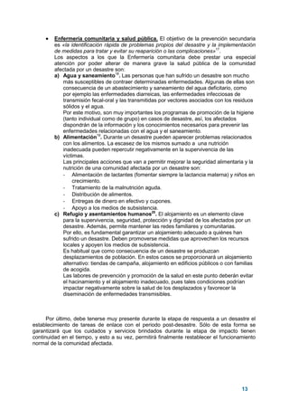 13
• Enfermería comunitaria y salud pública. El objetivo de la prevención secundaria
es «la identificación rápida de problemas propios del desastre y la implementación
de medidas para tratar y evitar su reaparición o las complicaciones»17
.
Los aspectos a los que la Enfermería comunitaria debe prestar una especial
atención por poder alterar de manera grave la salud pública de la comunidad
afectada por un desastre son:
a) Agua y saneamiento18
. Las personas que han sufrido un desastre son mucho
más susceptibles de contraer determinadas enfermedades. Algunas de ellas son
consecuencia de un abastecimiento y saneamiento del agua deficitario, como
por ejemplo las enfermedades diarreicas, las enfermedades infecciosas de
transmisión fecal-oral y las transmitidas por vectores asociados con los residuos
sólidos y el agua.
Por este motivo, son muy importantes los programas de promoción de la higiene
(tanto individual como de grupo) en casos de desastre, así, los afectados
dispondrán de la información y los conocimientos necesarios para prevenir las
enfermedades relacionadas con el agua y el saneamiento.
b) Alimentación19
. Durante un desastre pueden aparecer problemas relacionados
con los alimentos. La escasez de los mismos sumado a una nutrición
inadecuada pueden repercutir negativamente en la supervivencia de las
víctimas.
Las principales acciones que van a permitir mejorar la seguridad alimentaria y la
nutrición de una comunidad afectada por un desastre son:
- Alimentación de lactantes (fomentar siempre la lactancia materna) y niños en
crecimiento.
- Tratamiento de la malnutrición aguda.
- Distribución de alimentos.
- Entregas de dinero en efectivo y cupones.
- Apoyo a los medios de subsistencia.
c) Refugio y asentamientos humanos20
. El alojamiento es un elemento clave
para la supervivencia, seguridad, protección y dignidad de los afectados por un
desastre. Además, permite mantener las redes familiares y comunitarias.
Por ello, es fundamental garantizar un alojamiento adecuado a quiénes han
sufrido un desastre. Deben promoverse medidas que aprovechen los recursos
locales y apoyen los medios de subsistencia.
Es habitual que como consecuencia de un desastre se produzcan
desplazamientos de población. En estos casos se proporcionará un alojamiento
alternativo: tiendas de campaña, alojamiento en edificios públicos o con familias
de acogida.
Las labores de prevención y promoción de la salud en este punto deberán evitar
el hacinamiento y el alojamiento inadecuado, pues tales condiciones podrían
impactar negativamente sobre la salud de los desplazados y favorecer la
diseminación de enfermedades transmisibles.
Por último, debe tenerse muy presente durante la etapa de respuesta a un desastre el
establecimiento de tareas de enlace con el periodo post-desastre. Sólo de esta forma se
garantizará que los cuidados y servicios brindados durante la etapa de impacto tienen
continuidad en el tiempo, y esto a su vez, permitirá finalmente restablecer el funcionamiento
normal de la comunidad afectada.
 