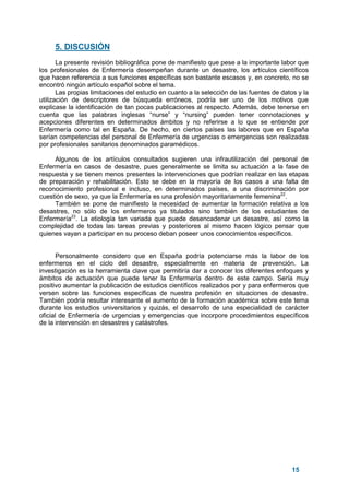 15
5. DISCUSIÓN
La presente revisión bibliográfica pone de manifiesto que pese a la importante labor que
los profesionales de Enfermería desempeñan durante un desastre, los artículos científicos
que hacen referencia a sus funciones específicas son bastante escasos y, en concreto, no se
encontró ningún artículo español sobre el tema.
Las propias limitaciones del estudio en cuanto a la selección de las fuentes de datos y la
utilización de descriptores de búsqueda erróneos, podría ser uno de los motivos que
explicase la identificación de tan pocas publicaciones al respecto. Además, debe tenerse en
cuenta que las palabras inglesas “nurse” y “nursing” pueden tener connotaciones y
acepciones diferentes en determinados ámbitos y no referirse a lo que se entiende por
Enfermería como tal en España. De hecho, en ciertos países las labores que en España
serían competencias del personal de Enfermería de urgencias o emergencias son realizadas
por profesionales sanitarios denominados paramédicos.
Algunos de los artículos consultados sugieren una infrautilización del personal de
Enfermería en casos de desastre, pues generalmente se limita su actuación a la fase de
respuesta y se tienen menos presentes la intervenciones que podrían realizar en las etapas
de preparación y rehabilitación. Esto se debe en la mayoría de los casos a una falta de
reconocimiento profesional e incluso, en determinados países, a una discriminación por
cuestión de sexo, ya que la Enfermería es una profesión mayoritariamente femenina22
.
También se pone de manifiesto la necesidad de aumentar la formación relativa a los
desastres, no sólo de los enfermeros ya titulados sino también de los estudiantes de
Enfermería23
. La etiología tan variada que puede desencadenar un desastre, así como la
complejidad de todas las tareas previas y posteriores al mismo hacen lógico pensar que
quienes vayan a participar en su proceso deban poseer unos conocimientos específicos.
Personalmente considero que en España podría potenciarse más la labor de los
enfermeros en el ciclo del desastre, especialmente en materia de prevención. La
investigación es la herramienta clave que permitiría dar a conocer los diferentes enfoques y
ámbitos de actuación que puede tener la Enfermería dentro de este campo. Sería muy
positivo aumentar la publicación de estudios científicos realizados por y para enfermeros que
versen sobre las funciones específicas de nuestra profesión en situaciones de desastre.
También podría resultar interesante el aumento de la formación académica sobre este tema
durante los estudios universitarios y quizás, el desarrollo de una especialidad de carácter
oficial de Enfermería de urgencias y emergencias que incorpore procedimientos específicos
de la intervención en desastres y catástrofes.
 