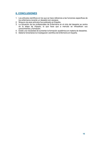 16
6. CONCLUSIONES
1. Los artículos científicos en los que se hace referencia a las funciones específicas de
los enfermeros durante un desastre son escasos.
2. Ninguno de esos artículos fue publicado en España.
3. La actuación de los profesionales de Enfermería en el ciclo del desastre se centra
en la etapa de impacto, lo que hace que a menudo se infrautilicen sus
conocimientos y formación.
4. Existe una necesidad de aumentar la formación académica en materia de desastres.
5. Debería fomentarse la investigación científica de Enfermería en España.
 
