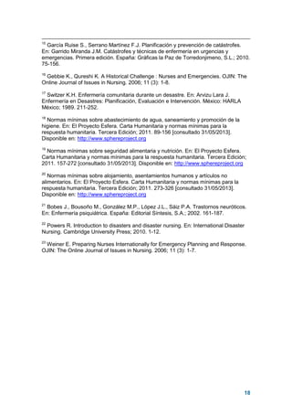18
15
García Ruise S., Serrano Martínez F.J. Planificación y prevención de catástrofes.
En: Garrido Miranda J.M. Catástrofes y técnicas de enfermería en urgencias y
emergencias. Primera edición. España: Gráficas la Paz de Torredonjimeno, S.L.; 2010.
75-156.
16
Gebbie K., Qureshi K. A Historical Challenge : Nurses and Emergencies. OJIN: The
Online Journal of Issues in Nursing. 2006; 11 (3): 1-8.
17
Switzer K.H. Enfermería comunitaria durante un desastre. En: Arvizu Lara J.
Enfermería en Desastres: Planificación, Evaluación e Intervención. México: HARLA
México; 1989. 211-252.
18
Normas mínimas sobre abastecimiento de agua, saneamiento y promoción de la
higiene. En: El Proyecto Esfera. Carta Humanitaria y normas mínimas para la
respuesta humanitaria. Tercera Edición; 2011. 89-156 [consultado 31/05/2013].
Disponible en: http://www.sphereproject.org
19
Normas mínimas sobre seguridad alimentaria y nutrición. En: El Proyecto Esfera.
Carta Humanitaria y normas mínimas para la respuesta humanitaria. Tercera Edición;
2011. 157-272 [consultado 31/05/2013]. Disponible en: http://www.sphereproject.org
20
Normas mínimas sobre alojamiento, asentamientos humanos y artículos no
alimentarios. En: El Proyecto Esfera. Carta Humanitaria y normas mínimas para la
respuesta humanitaria. Tercera Edición; 2011. 273-326 [consultado 31/05/2013].
Disponible en: http://www.sphereproject.org
21
Bobes J., Bousoño M., González M.P., López J.L., Sáiz P.A. Trastornos neuróticos.
En: Enfermería psiquiátrica. España: Editorial Síntesis, S.A.; 2002. 161-187.
22
Powers R. Introduction to disasters and disaster nursing. En: International Disaster
Nursing. Cambridge University Press; 2010. 1-12.
23
Weiner E. Preparing Nurses Internationally for Emergency Planning and Response.
OJIN: The Online Journal of Issues in Nursing. 2006; 11 (3): 1-7.
 