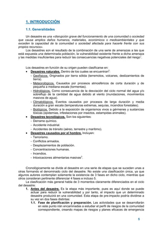 5
1. INTRODUCCIÓN
1.1. Generalidades
Un desastre es una «disrupción grave del funcionamiento de una comunidad o sociedad
que causa amplios daños humanos, materiales, económicos o medioambientales y que
exceden la capacidad de la comunidad o sociedad afectada para hacerle frente con sus
propios recursos».
Los desastres son el resultado de la combinación de una serie de amenazas a las que
está expuesta una determinada población, la vulnerabilidad existente frente a dicha amenaza
y las medidas insuficientes para reducir las consecuencias negativas potenciales del riesgo1
.
Los desastres en función de su origen pueden clasificarse en:
• Desastres naturales. Dentro de los cuales se encuentran2
:
- Geofísicos. Originados por tierra sólida (terremotos, volcanes, deslizamientos de
tierra).
- Meteorológicos. Causados por procesos atmosféricos de corta duración y de
pequeña a mediana escala (tormentas).
- Hidrológicos. Como consecuencia de la desviación del ciclo normal del agua y/o
sobreflujo de la cantidad de agua debido al viento (inundaciones, movimientos
masivos de agua).
- Climatológicos. Eventos causados por procesos de larga duración y media
duración a gran escala (temperaturas extremas, sequías, incendios forestales).
- Biológicos. Debido a la exposición de organismos vivos a gérmenes y sustancias
tóxicas (epidemias, infestaciones por insectos, estampidas animales).
• Desastres tecnológicos. Son los siguientes:
- Derrame químico.
- Accidente industrial.
- Accidentes de tránsito (aéreo, terrestre y marítimo).
• Desastres causados por el hombre. Incluyen:
- Terrorismo.
- Conflictos armados.
- Desplazamientos de población.
- Concentraciones humanas.
- Incendios.
- Intoxicaciones alimentarias masivas3
.
Cronológicamente se divide al desastre en una serie de etapas que se suceden unas a
otras formando el denominado ciclo del desastre. No existe una clasificación única, ya que
algunos autores contemplan solamente la existencia de 3 fases en dicho ciclo, mientras que
otros consideran pertinente diferenciar 4 fases e incluso 5.
La clasificación más general habla de 3 momentos claramente diferenciados en el ciclo
del desastre:
1. Antes del desastre. Es la etapa más importante, pues es aquí donde se puede
actuar para reducir la vulnerabilidad y por tanto, el impacto que un determinado
desastre producirá en una comunidad. Esta etapa de pre-impacto podría dividirse a
su vez en dos fases distintas:
1.1. Fase de planificación y preparación. Las actividades que se desarrollarán
en este punto irán encaminadas a estudiar el perfil de riesgos de la comunidad
correspondiente, creando mapas de riesgos y planes eficaces de emergencia
 