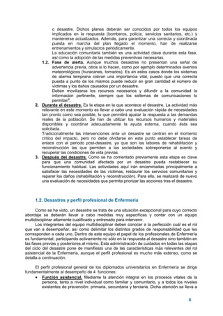 6
o desastre. Dichos planes deberán ser conocidos por todos los equipos
implicados en la respuesta (bomberos, policía, servicios sanitarios, etc.) y
mantenerse actualizados. Además, para garantizar una correcta y coordinada
puesta en marcha del plan llegado el momento, han de realizarse
entrenamientos y simulacros periódicamente.
La educación comunitaria también es una actividad clave durante esta fase,
así como la adopción de las medidas preventivas necesarias.
1.2. Fase de alerta. Aunque muchos desastres no presentan una señal de
advertencia previa, otros si lo hacen, como por ejemplo determinados eventos
meteorológicos (huracanes, tornados). Es en estos casos donde los sistemas
de alarma temprana cobran una importancia vital, puesto que una correcta
puesta a punto de los mismos puede reducir en gran cantidad el número de
víctimas y los daños causados por un desastre.
Deben movilizarse los recursos necesarios y difundir a la comunidad la
información pertinente, siempre que los sistemas de comunicaciones lo
permitan4
.
2. Durante el desastre. Es la etapa en la que acontece el desastre. La actividad más
relevante en este momento es llevar a cabo una evaluación rápida de necesidades
tan pronto como sea posible, lo que permitirá ajustar la respuesta a las demandas
reales de la población. Se han de utilizar los recursos humanos y materiales
disponibles y coordinar adecuadamente la ayuda externa, cuando ésta sea
solicitada.
Tradicionalmente las intervenciones ante un desastre se centran en el momento
crítico del impacto, pero no debe olvidarse en este punto establecer tareas de
enlace con el periodo post-desastre, ya que son las labores de rehabilitación y
reconstrucción las que permiten a las sociedades sobreponerse al evento y
recuperar las condiciones de vida previas.
3. Después del desastre. Como se ha comentado previamente esta etapa es clave
para que una comunidad afectada por un desastre pueda restablecer su
funcionamiento habitual. Las actividades aquí irán encaminadas principalmente a
satisfacer las necesidades de las víctimas, restaurar los servicios comunitarios y
reparar los daños (rehabilitación y reconstrucción). Para ello, se realizará de nuevo
una evaluación de necesidades que permita priorizar las acciones tras el desastre.
1.2. Desastres y perfil profesional de Enfermería
Como se ha visto, un desastre se trata de una situación excepcional para cuyo correcto
abordaje se deberán llevar a cabo medidas muy específicas y contar con un equipo
multidisciplinar altamente cualificado y entrenado para intervenir.
Los integrantes del equipo multidisciplinar deben conocer a la perfección cuál es el rol
que van a desempeñar, así como delimitar los distintos grados de responsabilidad que les
corresponden a cada uno. Dentro de este equipo el papel de los profesionales de Enfermería
es fundamental, participando activamente no sólo en la respuesta al desastre sino también en
las fases previas y posteriores al mismo. Esta administración de cuidados en todas las etapas
del ciclo del desastre pone de manifiesto una de las características más relevantes del rol
asistencial de la Enfermería, aunque el perfil profesional es mucho más extenso, como se
detalla a continuación.
El perfil profesional general de los diplomados universitarios en Enfermería se dirige
fundamentalmente al desempeño de 4 funciones:
• Función asistencial. Mediante la atención integral en los procesos vitales de la
persona, tanto a nivel individual como familiar y comunitario, y a todos los niveles
existentes de prevención: primaria, secundaria y terciaria. Dicha atención se lleva a
 