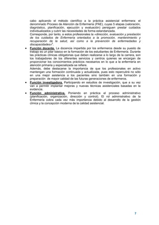 7
cabo aplicando el método científico a la práctica asistencial enfermera: el
denominado Proceso de Atención de Enfermería (PAE), cuyas 5 etapas (valoración,
diagnóstico, planificación, ejecución y evaluación) persiguen prestar cuidados
individualizados y cubrir las necesidades de forma estandarizada.
Corresponde, por tanto, a estos profesionales la «dirección, evaluación y prestación
de los cuidados de Enfermería orientados a la promoción, mantenimiento y
recuperación de la salud, así como a la prevención de enfermedades y
discapacidades»5
.
• Función docente. La docencia impartida por los enfermeros desde su puesto de
trabajo es un pilar básico en la formación de los estudiantes de Enfermería. Durante
las prácticas clínicas obligatorias que deben realizarse a lo largo de la carrera, son
los trabajadores de los diferentes servicios y centros quienes se encargan de
proporcionar los conocimientos prácticos necesarios en lo que a la enfermería en
atención primaria y especializada se refiere.
Además, debe destacarse la importancia de que los profesionales en activo
mantengan una formación continuada y actualizada, pues esto repercutirá no sólo
en una mejor asistencia a los pacientes sino también en una formación y
preparación de mayor calidad de las futuras generaciones de enfermeros.
• Función investigadora. Participando en estudios de investigación, que a su vez
van a permitir implantar mejoras y nuevas técnicas asistenciales basadas en la
evidencia.
• Función administrativa. Poniendo en práctica el proceso administrativo
(planificación, organización, dirección y control). El rol administrativo de la
Enfermería cobra cada vez más importancia debido al desarrollo de la gestión
clínica y la concepción moderna de la calidad asistencial.
 