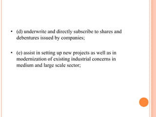 • (d) underwrite and directly subscribe to shares and
  debentures issued by companies;

• (e) assist in setting up new projects as well as in
  modernization of existing industrial concerns in
  medium and large scale sector;
 