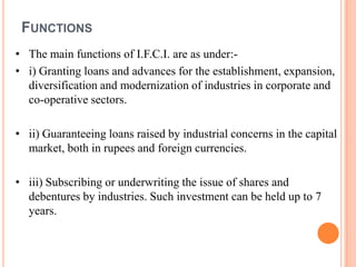 FUNCTIONS
• The main functions of I.F.C.I. are as under:-
• i) Granting loans and advances for the establishment, expansion,
  diversification and modernization of industries in corporate and
  co-operative sectors.

• ii) Guaranteeing loans raised by industrial concerns in the capital
  market, both in rupees and foreign currencies.

• iii) Subscribing or underwriting the issue of shares and
  debentures by industries. Such investment can be held up to 7
  years.
 