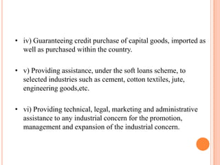 • iv) Guaranteeing credit purchase of capital goods, imported as
  well as purchased within the country.

• v) Providing assistance, under the soft loans scheme, to
  selected industries such as cement, cotton textiles, jute,
  engineering goods,etc.

• vi) Providing technical, legal, marketing and administrative
  assistance to any industrial concern for the promotion,
  management and expansion of the industrial concern.
 