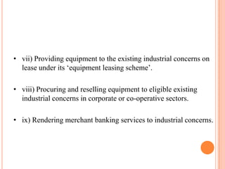 • vii) Providing equipment to the existing industrial concerns on
  lease under its „equipment leasing scheme‟.

• viii) Procuring and reselling equipment to eligible existing
  industrial concerns in corporate or co-operative sectors.

• ix) Rendering merchant banking services to industrial concerns.
 