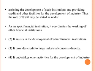 • assisting the development of such institutions and providing
  credit and other facilities for the development of industry. Thus
  the role of IDBI may be stated as under:

• As an apex financial institution, it coordinates the working of
  other financial institutions.

• (2) It assists in the development of other financial institutions.

• (3) It provides credit to large industrial concerns directly.

• (4) It undertakes other activities for the development of industry.
 