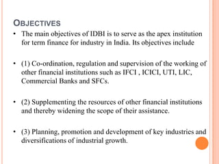 OBJECTIVES
• The main objectives of IDBI is to serve as the apex institution
  for term finance for industry in India. Its objectives include

• (1) Co-ordination, regulation and supervision of the working of
  other financial institutions such as IFCI , ICICI, UTI, LIC,
  Commercial Banks and SFCs.

• (2) Supplementing the resources of other financial institutions
  and thereby widening the scope of their assistance.

• (3) Planning, promotion and development of key industries and
  diversifications of industrial growth.
 