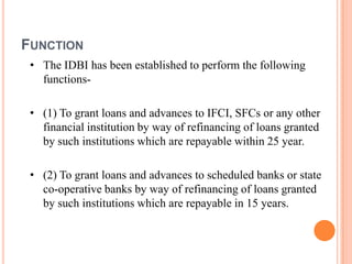 FUNCTION
 • The IDBI has been established to perform the following
   functions-

 • (1) To grant loans and advances to IFCI, SFCs or any other
   financial institution by way of refinancing of loans granted
   by such institutions which are repayable within 25 year.

 • (2) To grant loans and advances to scheduled banks or state
   co-operative banks by way of refinancing of loans granted
   by such institutions which are repayable in 15 years.
 