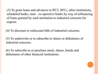 (3) To grant loans and advances to IFCI, SFCs, other institutions,
scheduled banks, state co-operative banks by way of refinancing
of loans granted by such institution to industrial concerns for
exports

(4) To discount or rediscount bills of industrial concerns.

(5) To underwrite or to subscribe to shares or debentures of
industrial concerns.

(6) To subscribe to or purchase stock, shares, bonds and
debentures of other financial institutions.
 