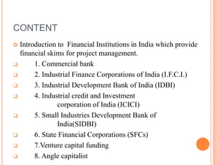CONTENT
 Introduction to Financial Institutions in India which provide
  financial skims for project management.
      1. Commercial bank
      2. Industrial Finance Corporations of India (I.F.C.I.)
      3. Industrial Development Bank of India (IDBI)
      4. Industrial credit and Investment
               corporation of India (ICICI)
      5. Small Industries Development Bank of
               India(SIDBI)
      6. State Financial Corporations (SFCs)
      7.Venture capital funding
      8. Angle capitalist
 