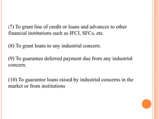 (7)To grant line of credit or loans and advances to other
financial institutions such as IFCI, SFCs, etc.

(8) To grant loans to any industrial concern.

(9) To guarantee deferred payment due from any industrial
concern.

(10) To guarantee loans raised by industrial concerns in the
market or from institutions
 