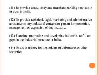 (11) To provide consultancy and merchant banking services in
or outside India.

(12) To provide technical, legal, marketing and administrative
assistance to any industrial concern or person for promotion,
management or expansion of any industry.

(13) Planning, promoting and developing industries to fill up
gaps in the industrial structure in India.

(14) To act as trustee for the holders of debentures or other
securities
 