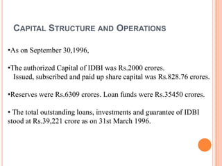 CAPITAL STRUCTURE AND OPERATIONS

•As on September 30,1996,

•The authorized Capital of IDBI was Rs.2000 crores.
  Issued, subscribed and paid up share capital was Rs.828.76 crores.

•Reserves were Rs.6309 crores. Loan funds were Rs.35450 crores.

• The total outstanding loans, investments and guarantee of IDBI
stood at Rs.39,221 crore as on 31st March 1996.
 