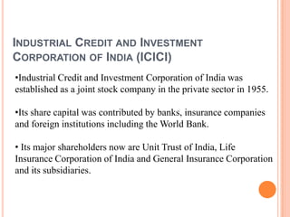 INDUSTRIAL CREDIT AND INVESTMENT
CORPORATION OF INDIA (ICICI)
•Industrial Credit and Investment Corporation of India was
established as a joint stock company in the private sector in 1955.

•Its share capital was contributed by banks, insurance companies
and foreign institutions including the World Bank.

• Its major shareholders now are Unit Trust of India, Life
Insurance Corporation of India and General Insurance Corporation
and its subsidiaries.
 