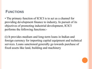FUNCTIONS
• The primary function of ICICI is to act as a channel for
providing development finance to industry. In pursuit of its
objectives of promoting industrial development, ICICI
performs the following functions:-

(i) It provides medium and long-term loans in Indian and
foreign currency for importing capital equipment and technical
services. Loans sanctioned generally go towards purchase of
fixed assets like land, building and machinery
 