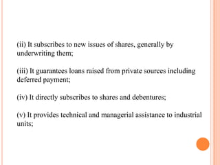 (ii) It subscribes to new issues of shares, generally by
underwriting them;

(iii) It guarantees loans raised from private sources including
deferred payment;

(iv) It directly subscribes to shares and debentures;

(v) It provides technical and managerial assistance to industrial
units;
 