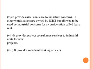 (vi) It provides assets on lease to industrial concerns. In
other words, assets are owned by ICICI but allowed to be
used by industrial concerns for a consideration called lease
rent.

(vii) It provides project consultancy services to industrial
units for new
projects.

(viii) It provides merchant banking services
 
